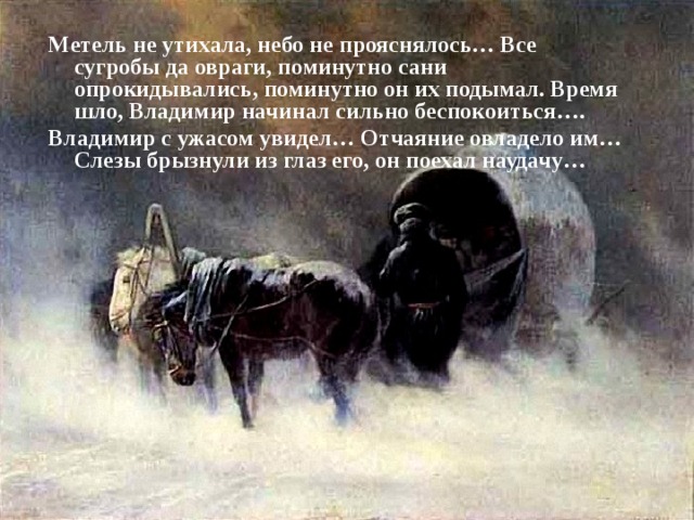 Метель не утихала, небо не прояснялось… Все сугробы да овраги, поминутно сани опрокидывались, поминутно он их подымал. Время шло, Владимир начинал сильно беспокоиться…. Владимир с ужасом увидел… Отчаяние овладело им… Слезы брызнули из глаз его, он поехал наудачу…