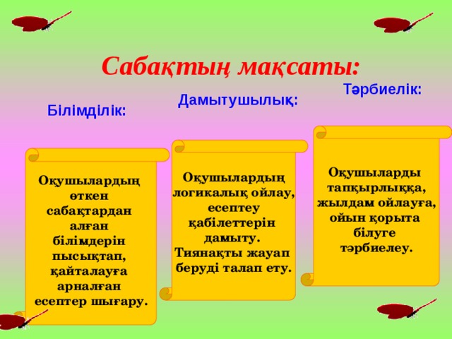 Сабақтың мақсаты: Тәрбиелік: Дамытушылық: Білімділік: Оқушыларды тапқырлыққа, жылдам ойлауға, ойын қорыта білуге тәрбиелеу.   Оқушылардың логикалық ойлау, есептеу қабілеттерін дамыту. Тиянақты жауап беруді талап ету.   Оқушылардың өткен сабақтардан алған білімдерін пысықтап, қайталауға арналған есептер шығару.