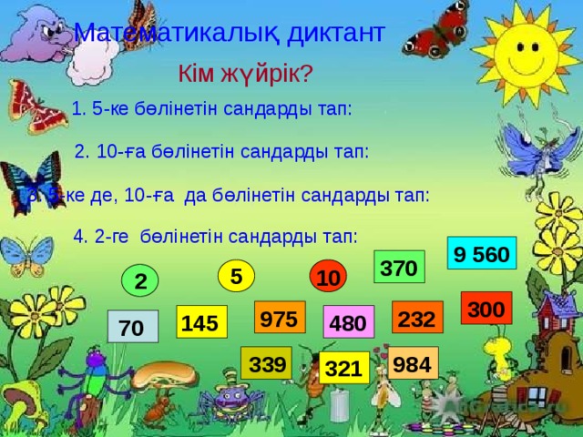 Математикалық диктант Кім жүйрік?  1. 5-ке бөлінетін сандарды тап: 2. 10-ға бөлінетін сандарды тап: 3. 5-ке де, 10-ға да бөлінетін сандарды тап: 4. 2-ге бөлінетін сандарды тап: 9 560 370 5 10 2 300 232 975 480 145 70 984 339 321