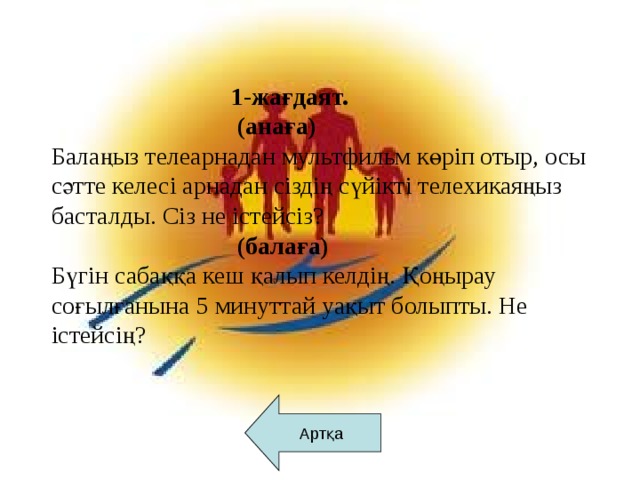 1-жағдаят.  (анаға) Балаңыз телеарнадан мультфильм көріп отыр, осы сәтте келесі арнадан сіздің сүйікті телехикаяңыз басталды. Сіз не істейсіз?  (балаға) Бүгін сабаққа кеш қалып келдің. Қоңырау соғылғанына 5 минуттай уақыт болыпты. Не істейсің? Артқа