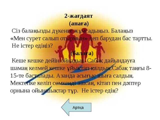 2-жағдаят  (анаға)  Сіз балаңызды дүкенге жұмсадыңыз. Балаңыз «Мен сурет салып отырмын» деп барудан бас тартты.  Не істер едіңіз?  (балаға)  Кеше кешке дейін ойнадың. Сабақ дайындауға шамаң келмей кешке ұйықтап қалдың.Сабақ таңғы 8-15-те басталады. Азанда асығыс шыға салдың. Мектепке келіп сөмкеңді ашсаң, кітап пен дәптер орнына ойыншықтар тұр. Не істер едің?   Артқа