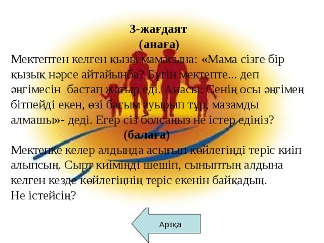 3-жағдаят  (анаға) Мектептен келген қызы мамасына: «Мама сізге бір қызық нәрсе айтайынба? Бүгін мектепте... деп әңгімесін бастап жатыр еді. Анасы: Сенің осы әңгімең бітпейді екен, өзі басым ауырып тұр, мазамды алмашы»- деді. Егер сіз болсаңыз не істер едіңіз?  (балаға) Мектепке келер алдында асығып көйлегіңді теріс киіп алыпсың. Сырт киіміңді шешіп, сыныптың алдына келген кезде көйлегіңнің теріс екенін байқадың. Не істейсің?     Артқа