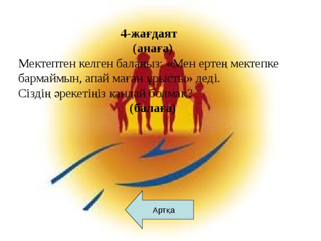 4-жағдаят  (анаға) Мектептен келген балаңыз: «Мен ертең мектепке бармаймын, апай маған ұрысты» деді. Сіздің әрекетіңіз қандай болмақ?  (балаға)      Артқа Артқа