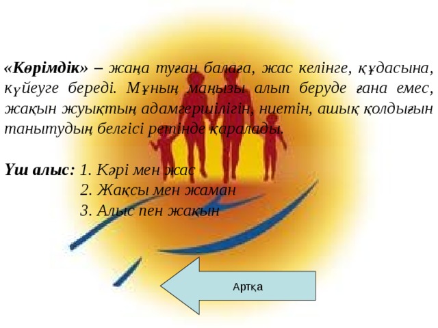 «Көрімдік» – жаңа туған балаға, жас келінге, құдасына, күйеуге береді. Мұның маңызы алып беруде ғана емес, жақын жуықтың адамгершілігін, ниетін, ашық қолдығын танытудың белгісі ретінде қаралады.   Үш алыс: 1. Кәрі мен жас  2. Жақсы мен жаман  3. Алыс пен жақын Артқа