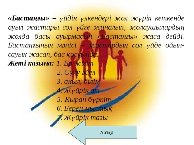 «Бастаңғы» – үйдің үлкендері жол жүріп кеткенде ауыл жастары сол үйге жиналып, жолаушылардың жолда басы ауырмасын «Бастаңғы» жаса дейді. Бастаңғының мәнісі – жастардың сол үйде ойын-сауық жасап, бас қосуында.  Жеті қазына: 1. Ер жігіт  2. Сұлу әйел  3. ақыл, білім  4. Жүйрік ат  5. Қыран бүркіт  6. Берен мылтық  7. Жүйрік тазы   Артқа