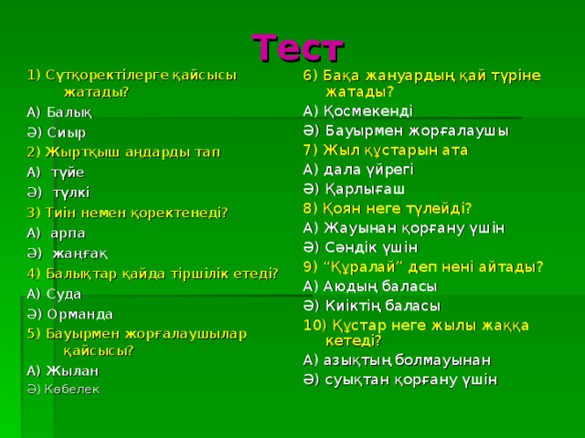 Тест 6) Бақа жануардың қай түріне жатады? А) Қосмекенді Ә) Бауырмен жорғалаушы 7) Жыл құстарын ата А) дала үйрегі Ә) Қарлығаш 8) Қоян неге түлейді? А) Жауынан қорғану үшін Ә) Сәндік үшін 9) “Құралай” деп нені айтады? А) Аюдың баласы Ә) Киіктің баласы 10) Құстар неге жылы жаққа кетеді? А) азықтың болмауынан Ә) суықтан қорғану үшін 1) Сүтқоректілерге қайсысы жатады? А) Балық Ә) Сиыр 2) Жыртқыш аңдарды тап А) түйе Ә) түлкі 3) Тиін немен қоректенеді? А) арпа Ә) жаңғақ 4) Балықтар қайда тіршілік етеді? А) Суда Ә) Орманда 5) Бауырмен жорғалаушылар қайсысы? А) Жылан Ә) Көбелек