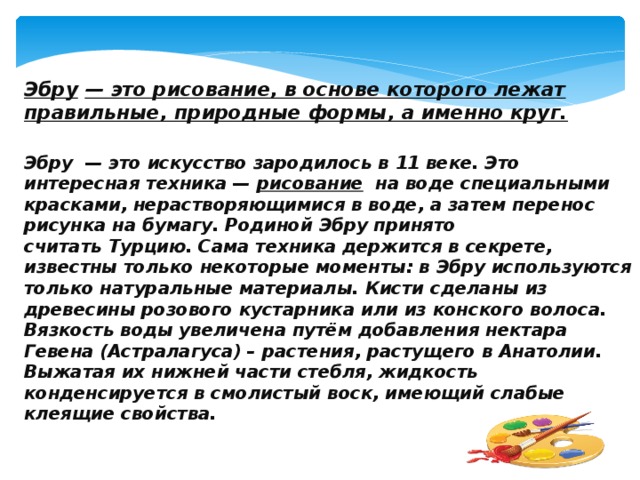 Эбру   — это рисование, в основе которого лежат правильные, природные формы, а именно круг.  Эбру  — это искусство зародилось в 11 веке. Это интересная техника —  рисование   на воде специальными красками, нерастворяющимися в воде, а затем перенос рисунка на бумагу. Родиной Эбру принято считать Турцию. Сама техника держится в секрете, известны только некоторые моменты: в Эбру используются только натуральные материалы. Кисти сделаны из древесины розового кустарника или из конского волоса. Вязкость воды увеличена путём добавления нектара Гевена (Астралагуса) – растения, растущего в Анатолии. Выжатая их нижней части стебля, жидкость конденсируется в смолистый воск, имеющий слабые клеящие свойства. 