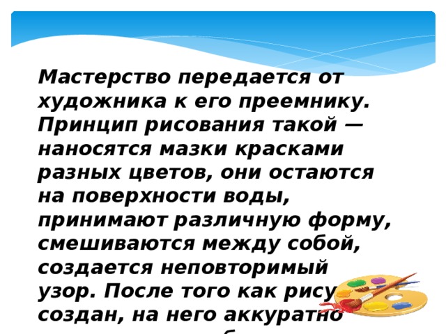 Мастерство передается от художника к его преемнику. Принцип рисования такой — наносятся мазки красками разных цветов, они остаются на поверхности воды, принимают различную форму, смешиваются между собой, создается неповторимый узор. После того как рисунок создан, на него аккуратно накладывается бумага и весь фон переносится на нее.  