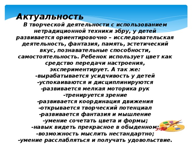 Актуальность В творческой деятельности с использованием нетрадиционной техники эбру, у детей развивается ориентировочно – исследовательская деятельность, фантазия, память, эстетический вкус, познавательные способности, самостоятельность. Ребенок использует цвет как средство передачи настроения, экспериментирует. А так же: -вырабатывается усидчивость у детей -успокаиваются и дисциплинируются -развивается мелкая моторика рук -тренируется зрение -развивается координация движения -открывается творческий потенциал -развивается фантазия и мышление -умение сочетать цвета и формы; -навык видеть прекрасное в обыденном; -возможность мыслить нестандартно; -умение расслабляться и получать удовольствие.