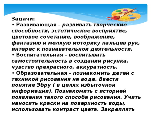 Задачи: •  Развивающая  – развивать творческие способности, эстетическое восприятие, цветовое сочетание, воображение, фантазию и мелкую моторику пальцев рук, интерес к познавательной деятельности. •  Воспитательная  – воспитывать самостоятельность в создании рисунка, чувство прекрасного, аккуратность. •  Образовательная  – познакомить детей с техникой рисования на воде. Ввести понятие Эбру ( в целях избыточной информации). Познакомить с историей появления такого способа рисования. Учить наносить краски на поверхность воды, использовать контраст цвета. Закреплять знания о безопасности при экспериментировании, умение пользоваться красками, кисточками.