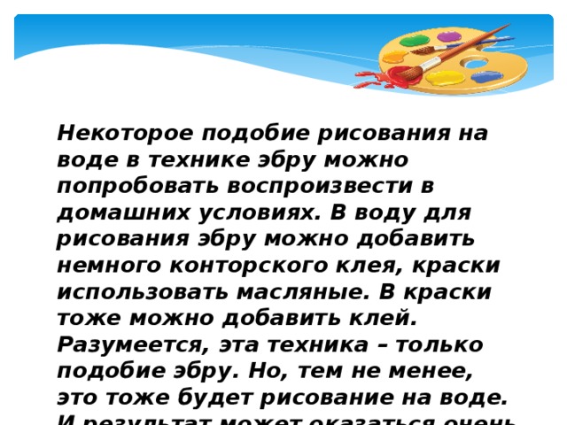 Некоторое подобие рисования на воде в технике эбру можно попробовать воспроизвести в домашних условиях.   В воду для рисования эбру можно добавить немного конторского клея, краски использовать масляные. В краски тоже можно добавить клей. Разумеется, эта техника – только подобие эбру. Но, тем не менее, это тоже будет рисование на воде. И результат может оказаться очень красивым и своеобразным.