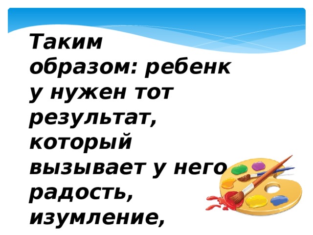 Таким образом:   ребенку нужен тот результат, который вызывает у него радость, изумление, удивление.