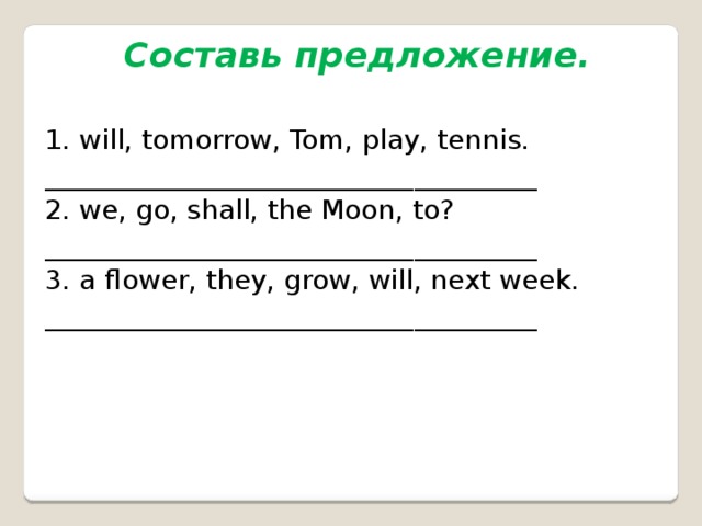 Составь предложение.  1. will, tomorrow, Tom, play, tennis. ____________________________________ 2. we, go, shall, the Moon, to? ____________________________________ 3. a flower, they, grow, will, next week. ____________________________________