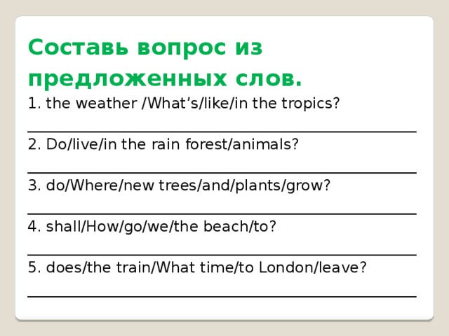 Составь вопрос из предложенных слов. 1. the weather /What’s/like/in the tropics? ____________________________________________________ 2. Do/live/in the rain forest/animals? ____________________________________________________ 3. do/Where/new trees/and/plants/grow? ____________________________________________________ 4. shall/How/go/we/the beach/to? ____________________________________________________ 5. does/the train/What time/to London/leave? ____________________________________________________
