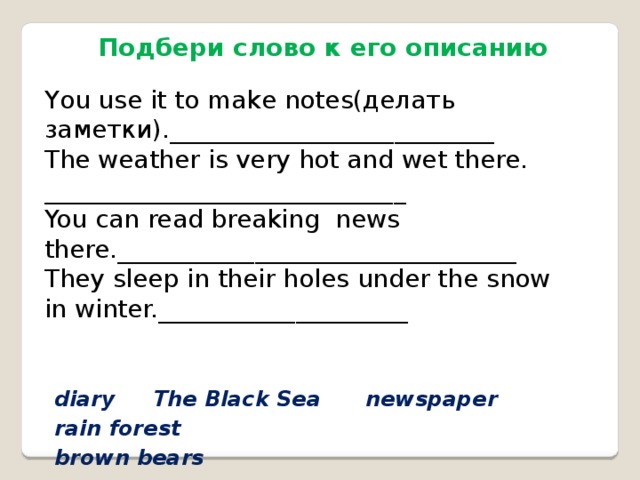 Подбери слово к его описанию You use it to make notes(делать заметки).__________________________ The weather is very hot and wet there. _____________________________ You can read breaking news there.________________________________ They sleep in their holes under the snow in winter.____________________ diary The Black Sea newspaper rain forest brown bears