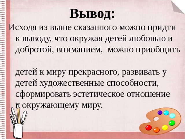 Вывод: Исходя из выше сказанного можно придти к выводу, что окружая детей любовью и добротой, вниманием, можно приобщить  детей к миру прекрасного, развивать у детей художественные способности, сформировать эстетическое отношение  к окружающему миру.