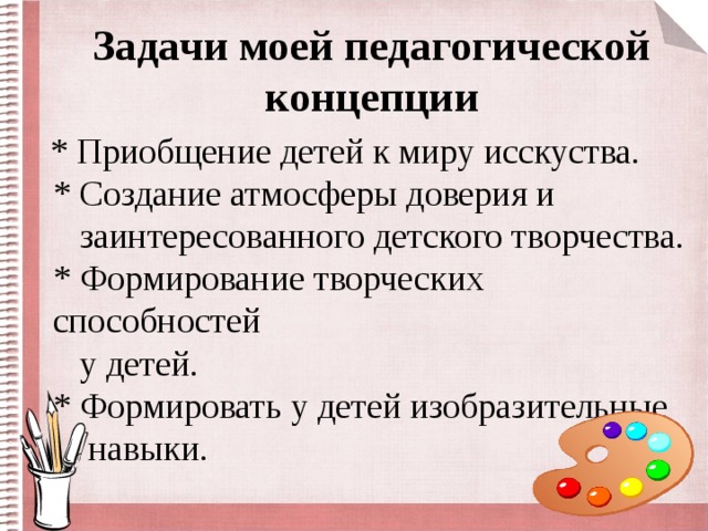 Задачи моей педагогической концепции  * Приобщение детей к миру исскуства.  * Создание атмосферы доверия и  заинтересованного детского творчества.  * Формирование творческих способностей  у детей.  * Формировать у детей изобразительные  навыки.