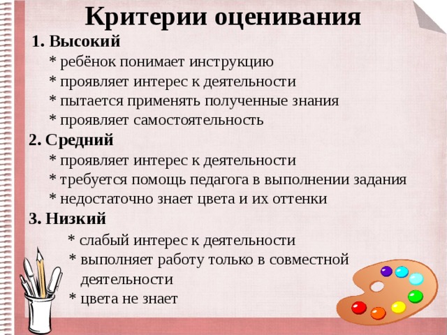 Критерии оценивания  1. Высокий  * ребёнок понимает инструкцию  * проявляет интерес к деятельности  * пытается применять полученные знания  * проявляет самостоятельность  2. Средний   * проявляет интерес к деятельности  * требуется помощь педагога в выполнении задания  * недостаточно знает цвета и их оттенки  3. Низкий   * слабый интерес к деятельности  * выполняет работу только в совместной  деятельности  * цвета не знает