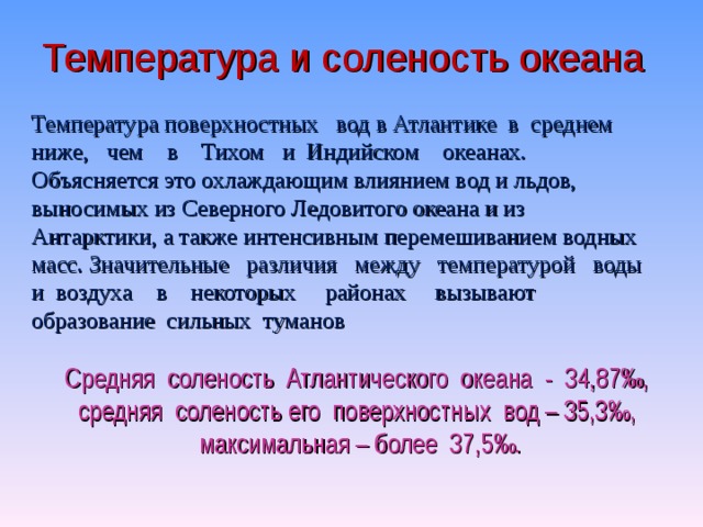 Температура и соленость океана Температура поверхностных вод в Атлантике в среднем ниже, чем в Тихом и Индийском океанах.  Объясняется это охлаждающим влиянием вод и льдов, выносимых из Северного Ледовитого океана и из Антарктики, а также интенсивным перемешиванием водных масс. Значительные различия между температурой воды и воздуха в некоторых районах вызывают образование сильных туманов Средняя соленость Атлантического океана - 34,87‰,  средняя соленость его поверхностных вод – 35,3‰,  максимальная – более 37,5‰.