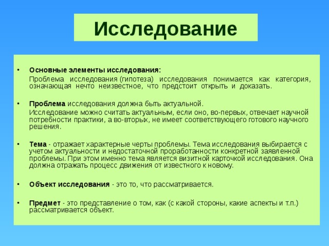 Исследование  Основные элементы исследования:  Проблема исследования (гипотеза) исследования понимается как категория, означающая нечто неизвестное, что предстоит открыть и доказать.  Проблема исследования должна быть актуальной.  Исследование можно считать актуальным, если оно, во-первых, отвечает научной потребности практики, а во-вторых, не имеет соответствующего готового научного решения.  Тема - отражает характерные черты проблемы. Тема исследования выбирается с учетом актуальности и недостаточной проработанности конкретной заявленной проблемы. При этом именно тема является визитной карточкой исследования. Она должна отражать процесс движения от известного к новому.  Объект исследования - это то, что рассматривается.  Предмет - это представление о том, как (с какой стороны, какие аспекты и т.п.) рассматривается объект.