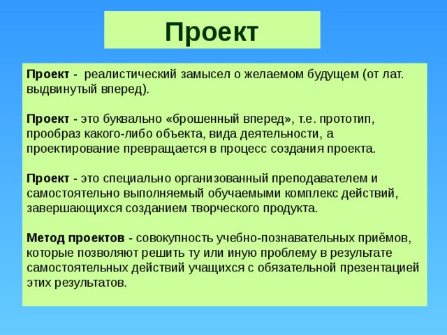 Проект Проект - реалистический замысел о желаемом будущем (от лат. выдвинутый вперед). Проект - это буквально «брошенный вперед», т.е. прототип, прообраз какого-либо объекта, вида деятельности, а проектирование превращается в процесс создания проекта. Проект - это специально организованный преподавателем и самостоятельно выполняемый обучаемыми комплекс действий, завершающихся созданием творческого продукта. Метод проектов - совокупность учебно-познавательных приёмов, которые позволяют решить ту или иную проблему в результате самостоятельных действий учащихся с обязательной презентацией этих результатов.