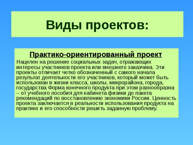 Виды проектов: Практико-ориентированный проект  Нацелен на решение социальных задач, отражающих интересы участников проекта или внешнего заказчика. Эти проекты отличает четко обозначенный с самого начала результат деятельности его участников, который может быть использован в жизни класса, школы, микрорайона, города, государства Форма конечного продукта при этом разнообразна – от учебного пособия для кабинета физики до пакета рекомендаций по восстановлению экономики России. Ценность проекта заключается в реальности использования продукта на практике и его способности решить заданную проблему.