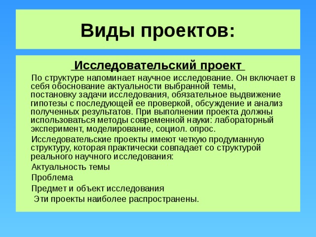 Виды проектов:  Исследовательский проект  По структуре напоминает научное исследование. Он включает в себя обоснование актуальности выбранной темы,  постановку задачи исследования, обязательное выдвижение гипотезы с последующей ее проверкой, обсуждение и анализ полученных результатов. При выполнении проекта должны использоваться методы современной науки: лабораторный эксперимент, моделирование, социол. опрос.  Исследовательские проекты имеют четкую продуманную структуру, которая практически совпадает со структурой реального научного исследования:  Актуальность темы  Проблема  Предмет и объект исследования  Эти проекты наиболее распространены.