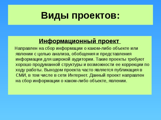 Виды проектов: Информационный проект  Направлен на сбор информации о каком-либо объекте или явлении с целью анализа, обобщения и представления информации для широкой аудитории. Такие проекты требуют хорошо продуманной структуры и возможности ее коррекции по ходу работы. Выходом проекта часто является публикация в СМИ, в том числе в сети Интернет. Данный проект направлен на сбор информации о каком-либо объекте, явлении.