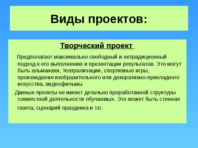 Виды проектов: Творческий проект  Предполагает максимально свободный и нетрадиционный подход к его выполнению и презентации результатов. Это могут быть альманахи, театрализации, спортивные игры, произведения изобразительного или декоративно-прикладного искусства, видеофильмы.  Данные проекты не имеют детально проработанной структуры совместной деятельности обучаемых. Это может быть стенная газета, сценарий праздника и т.п .