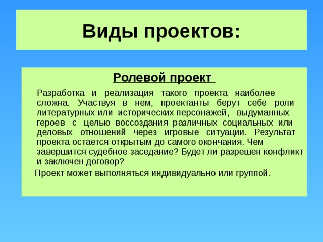 Виды проектов: Ролевой проект  Разработка и реализация такого проекта наиболее сложна. Участвуя в нем, проектанты берут себе роли литературных или исторических персонажей, выдуманных героев с целью воссоздания различных социальных или деловых отношений через игровые ситуации. Результат проекта остается открытым до самого окончания. Чем завершится судебное заседание? Будет ли разрешен конфликт и заключен договор?  Проект может выполняться индивидуально или группой.