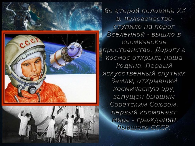 Во второй половине XX в. человечество ступило на порог Вселенной - вышло в космическое пространство. Дорогу в космос открыла наша Родина. Первый искусственный спутник Земли, открывший космическую эру, запущен бывшим Советским Союзом, первый космонавт мира - гражданин бывшего СССР .