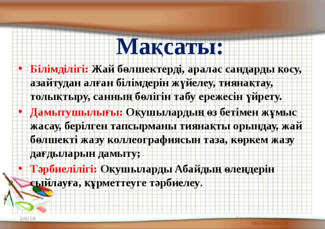 Мақсаты: Білімділігі:  Жай бөлшектерді, аралас сандарды қосу, азайтудан алған білімдерін жүйелеу, тиянақтау, толықтыру, санның бөлігін табу ережесін үйрету. Дамытушылығы:  Оқушылардың өз бетімен жұмыс жасау, берілген тапсырманы тиянақты орындау, жай бөлшекті жазу коллеографиясын таза, көркем жазу дағдыларын дамыту; Тәрбиелілігі: Оқушыларды Абайдың өлеңдерін сыйлауға, құрметтеуге тәрбиелеу . 2/6/18