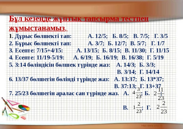 Бұл кезеңде жұптық тапсырма тестпен жұмыстанамыз .   1 . Дұрыс бөлшекті тап: А. 12/5; Б. 8/5; В. 7/5; Г. 3/5 2. Бұрыс бөлшекті тап: А. 3/7; Б. 12/7; В. 5/7; Г. 1/7 3. Есепте: 7/15+4/15: А. 13/15; Б. 8/15; В. 11/30; Г. 11/15 4. Есепте: 11/19-5/19: А. 6/19; Б. 16/19; В. 16/38; Г. 5/19 5. 3:14 бөліндісін бөлшек түрінде жаз: А. 14/3; Б. 3/3;  В. 3/14; Г. 14/14 6. 13/37 бөлшегін бөлінді түрінде жаз: А. 13:37; Б. 13*37;  В. 37:13; Г. 13+37 7. 25/23 бөлшегін аралас сан түрінде жаз. А. ; Б. ;   В. ; Г.