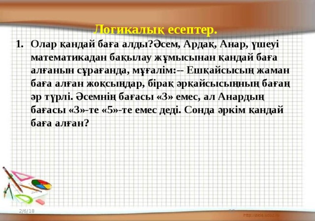 Логикалық есептер . Олар қандай баға алды?Әсем, Ардақ, Анар, үшеуі математикадан бақылау жұмысынан қандай баға алғанын сұрағанда, мұғалім:-- Ешқайсысың жаман баға алған жоқсыңдар, бірақ әрқайсысыңның бағаң әр түрлі. Әсемнің бағасы «3» емес, ал Анардың бағасы «3»-те «5»-те емес деді. Сонда әркім қандай баға алған? 2/6/18