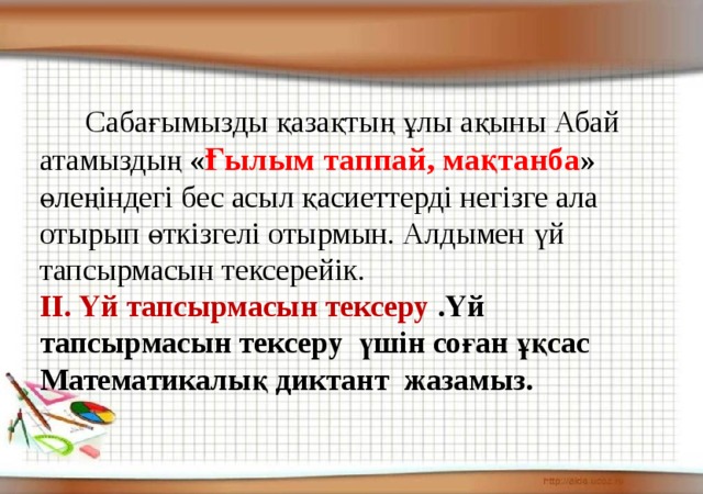 Сабағымызды қазақтың ұлы ақыны Абай атамыздың « Ғылым таппай, мақтанба » өлеңіндегі бес асыл қасиеттерді негізге ала отырып өткізгелі отырмын. Алдымен үй тапсырмасын тексерейік. ІІ. Үй тапсырмасын тексеру .Үй тапсырмасын тексеру үшін соған ұқсас Математикалық диктант жазамыз.