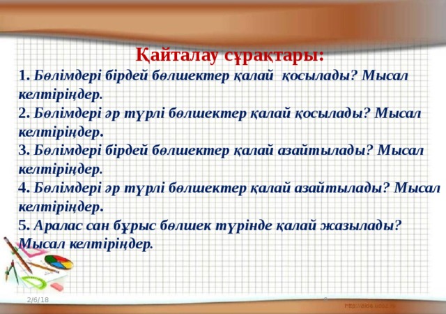 Қайталау сұрақтары: 1. Бөлімдері бірдей бөлшектер қалай қосылады? Мысал келтіріңдер. 2. Бөлімдері әр түрлі бөлшектер қалай қосылады? Мысал келтіріңдер . 3. Бөлімдері бірдей бөлшектер қалай азайтылады? Мысал келтіріңдер. 4. Бөлімдері әр түрлі бөлшектер қалай азайтылады? Мысал келтіріңдер . 5. Аралас сан бұрыс бөлшек түрінде қалай жазылады? Мысал келтіріңдер. 2/6/18