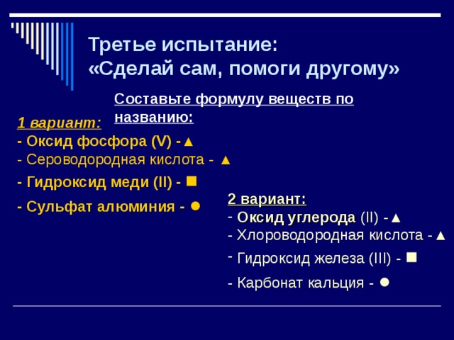 Третье испытание:  «Сделай сам, помоги другому» Составьте формулу веществ по названию: 1 вариант: - Оксид фосфора ( V ) -▲ - Сероводородная кислота - ▲ - Гидроксид меди ( II ) - ■ - Сульфат алюминия - ● 2 вариант:  Оксид углерода ( II ) -▲ - Хлороводородная кислота -▲  Гидроксид железа ( III ) - ■ - Карбонат кальция - ●