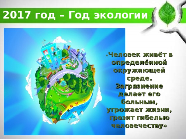 2017 год – Год экологии   « Человек живёт в определённой окружающей среде. Загрязнение делает его больным, угрожает жизни, грозит гибелью человечеству»