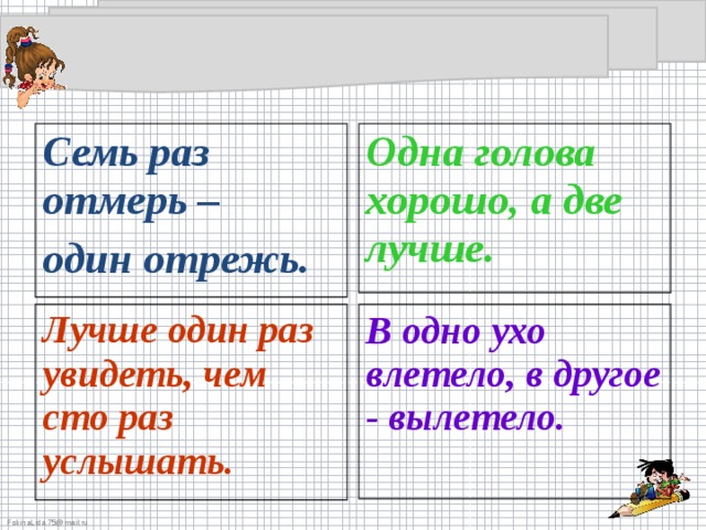 Семь раз отмерь – один отрежь. Одна голова хорошо, а две лучше. Лучше один раз увидеть, чем сто раз услышать. В одно ухо влетело, в другое - вылетело.