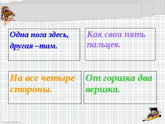 Как свои пять пальцев.  Одна нога здесь, другая –там. На все четыре стороны.  От горшка два вершка.