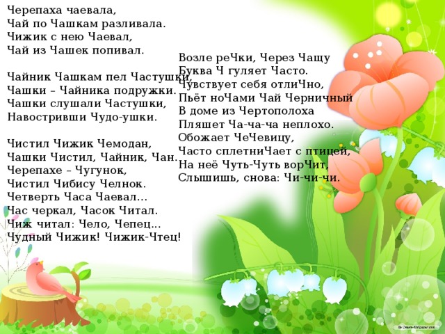 Черепаха чаевала, Чай по Чашкам разливала. Чижик с нею Чаевал, Чай из Чашек попивал. Чайник Чашкам пел Частушки, Чашки – Чайника подружки. Чашки слушали Частушки, Навостривши Чудо-ушки. Чистил Чижик Чемодан, Чашки Чистил, Чайник, Чан. Черепахе – Чугунок, Чистил Чибису Челнок. Четверть Часа Чаевал... Час черкал, Часок Читал. Чиж читал: Чело, Чепец... Чудный Чижик! Чижик-Чтец! Возле реЧки, Через Чащу Буква Ч гуляет Часто. Чувствует себя отлиЧно, Пьёт ноЧами Чай Черничный В доме из Чертополоха Пляшет Ча-ча-ча неплохо. Обожает ЧеЧевицу, Часто сплетниЧает с птицей, На неё Чуть-Чуть ворЧит, Слышишь, снова: Чи-чи-чи.