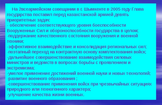 На 2всеармейском совещании в г. Шымкенте в 2005 году Глава государства поставил перед казахстанской армией девять приоритетных задач:  - обеспечение соответствующего уровня боеспособности Вооруженных Сил и обороноспособности государства в целом;  -поддержание качественного состояния вооружения и военной техники;  -эффективное взаимодействие и консолидация региональных сил;  -поэтапный переход на контрактную основу комплектования войск;  -дальнейшее совершенствование взаимодействия силовых министров и ведомств в вопросах борьбы с проявлением и экстремизма;  -умелое применение достижений военной науки и новых технологий;  -развитие военного образования ;  -совершенствование применения войск при чрезвычайных ситуациях природного или техногенного характера;  -улучшение качества жизни военных.