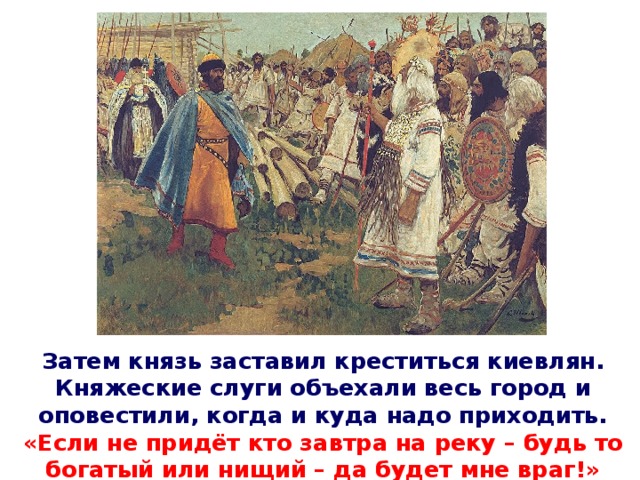 Затем князь заставил креститься киевлян. Княжеские слуги объехали весь город и оповестили, когда и куда надо приходить. «Если не придёт кто завтра на реку – будь то богатый или нищий – да будет мне враг!»
