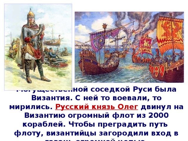 Могущественной соседкой Руси была Византия. С ней то воевали, то мирились.  Русский князь Олег  двинул на Византию огромный флот из 2000 кораблей. Чтобы преградить путь флоту, византийцы загородили вход в гавань огромной цепью