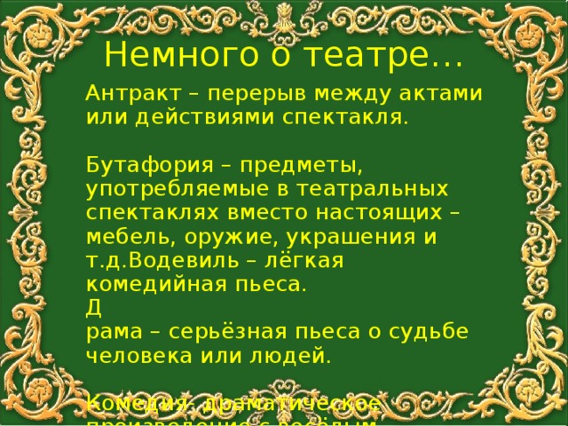 Немного о театре… Антракт – перерыв между актами или действиями спектакля. Бутафория – предметы, употребляемые в театральных спектаклях вместо настоящих – мебель, оружие, украшения и т.д.Водевиль – лёгкая комедийная пьеса. Д рама – серьёзная пьеса о судьбе человека или людей. Комедия- драматическое произведение с весёлым сюжетом