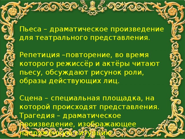 Пьеса – драматическое произведение для театрального представления. Репетиция –повторение, во время которого режиссёр и актёры читают пьесу, обсуждают рисунок роли, образы действующих лиц. Сцена – специальная площадка, на которой происходят представления. Трагедия – драматическое произведение, изображающее напряжённую ситуацию.