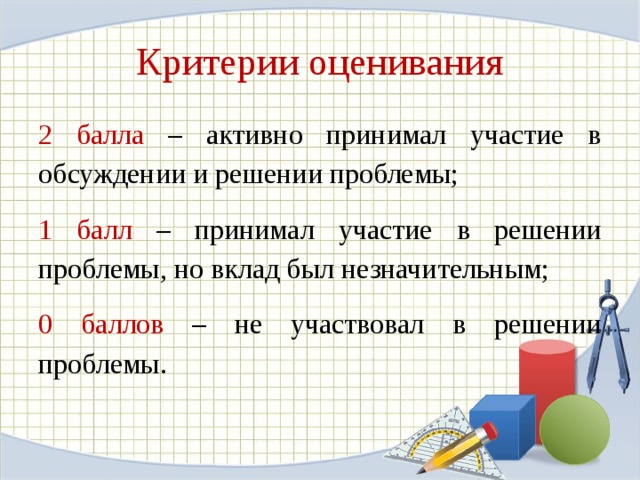 Критерии оценивания 2 балла – активно принимал участие в обсуждении и решении проблемы; 1 балл – принимал участие в решении проблемы, но вклад был незначительным;  0 баллов – не участвовал в решении проблемы.