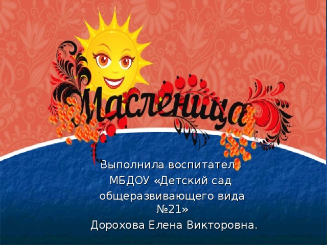 презентация на тему «Масленица».    Выполнила воспитатель МБДОУ «Детский сад общеразвивающего вида №21»  Дорохова Елена Викторовна.