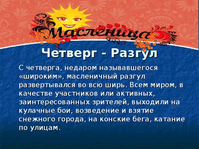 Четверг - Разгул    С четверга, недаром называвшегося «широким», масленичный разгул развертывался во всю ширь. Всем миром, в качестве участников или активных, заинтересованных зрителей, выходили на кулачные бои, возведение и взятие снежного города, на конские бега, катание по улицам.