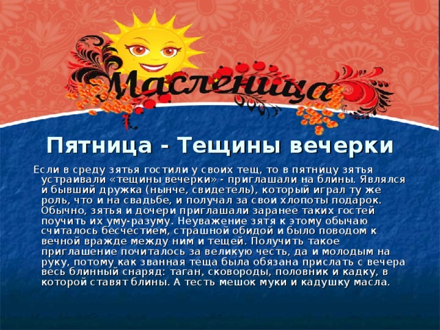 Пятница - Тещины вечерки    Если в среду зятья гостили у своих тещ, то в пятницу зятья устраивали «тещины вечерки» - приглашали на блины. Являлся и бывший дружка (нынче, свидетель), который играл ту же роль, что и на свадьбе, и получал за свои хлопоты подарок. Обычно, зятья и дочери приглашали заранее таких гостей поучить их уму-разуму. Неуважение зятя к этому обычаю считалось бесчестием, страшной обидой и было поводом к вечной вражде между ним и тещей. Получить такое приглашение почиталось за великую честь, да и молодым на руку, потому как званная теща была обязана прислать с вечера весь блинный снаряд: таган, сковороды, половник и кадку, в которой ставят блины. А тесть мешок муки и кадушку масла.